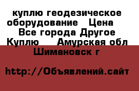 куплю геодезическое оборудование › Цена ­ - - Все города Другое » Куплю   . Амурская обл.,Шимановск г.